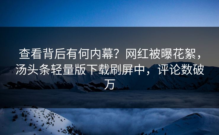 查看背后有何内幕？网红被曝花絮，汤头条轻量版下载刷屏中，评论数破万