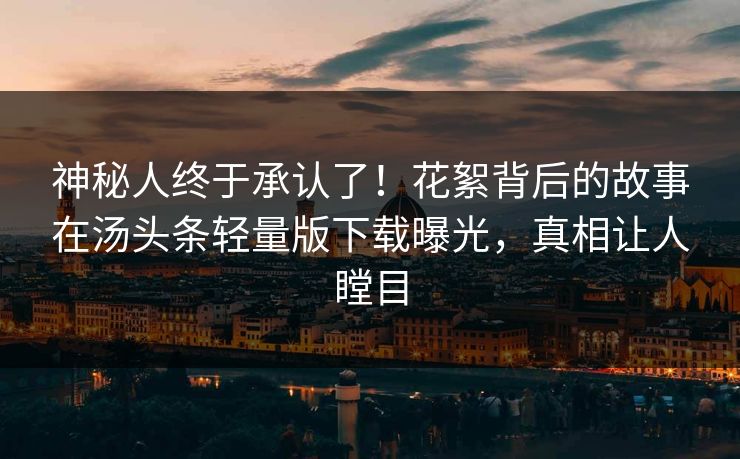 神秘人终于承认了！花絮背后的故事在汤头条轻量版下载曝光，真相让人瞠目