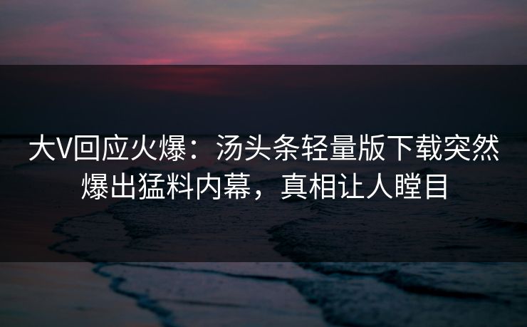 大V回应火爆：汤头条轻量版下载突然爆出猛料内幕，真相让人瞠目