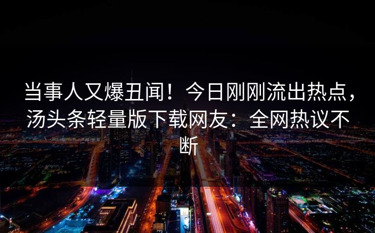当事人又爆丑闻！今日刚刚流出热点，汤头条轻量版下载网友：全网热议不断