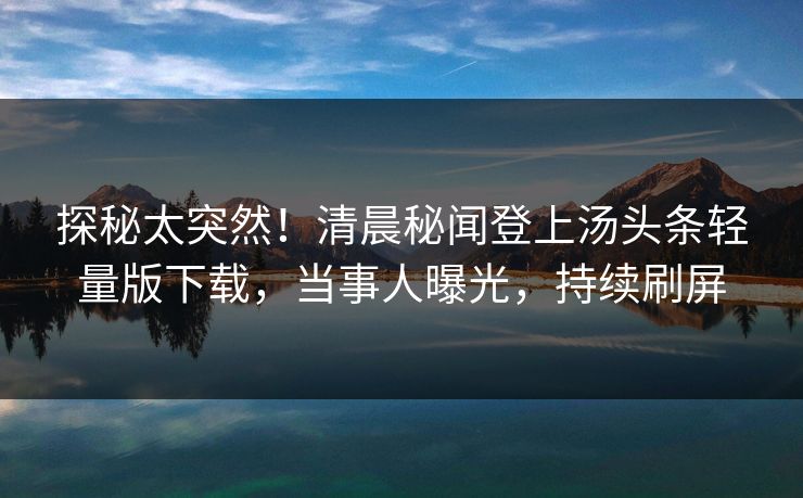 探秘太突然！清晨秘闻登上汤头条轻量版下载，当事人曝光，持续刷屏