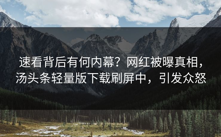 速看背后有何内幕？网红被曝真相，汤头条轻量版下载刷屏中，引发众怒