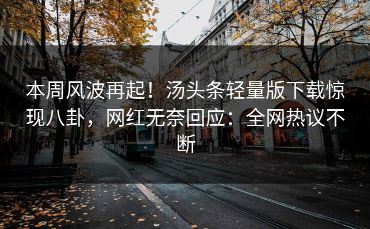本周风波再起！汤头条轻量版下载惊现八卦，网红无奈回应：全网热议不断