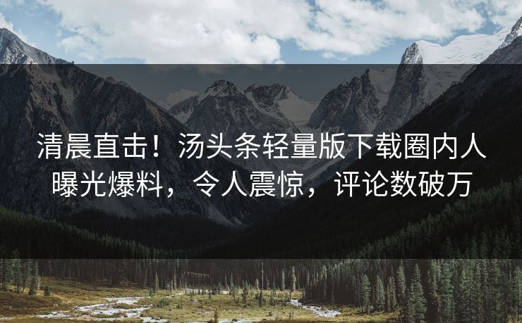 清晨直击！汤头条轻量版下载圈内人曝光爆料，令人震惊，评论数破万