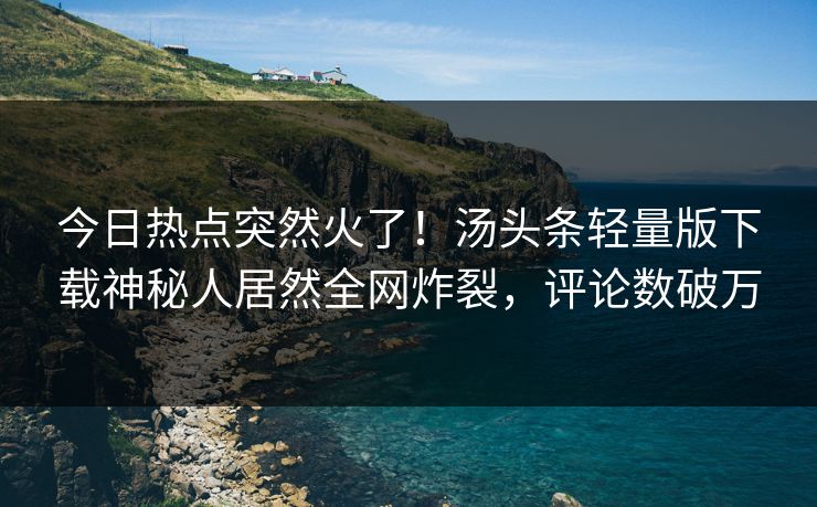 今日热点突然火了！汤头条轻量版下载神秘人居然全网炸裂，评论数破万