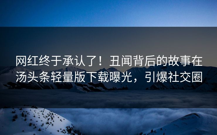 网红终于承认了！丑闻背后的故事在汤头条轻量版下载曝光，引爆社交圈