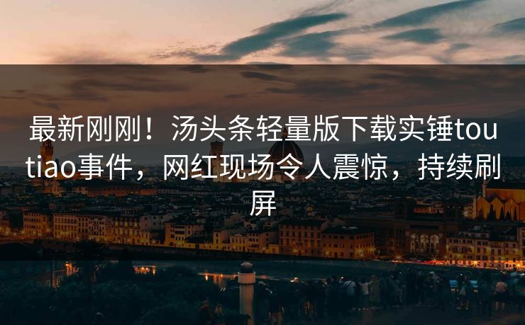 最新刚刚！汤头条轻量版下载实锤toutiao事件，网红现场令人震惊，持续刷屏