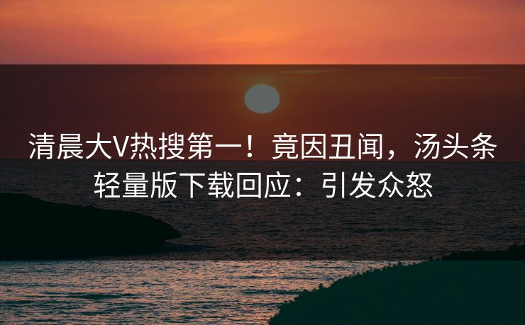 清晨大V热搜第一！竟因丑闻，汤头条轻量版下载回应：引发众怒