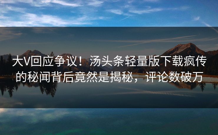 大V回应争议！汤头条轻量版下载疯传的秘闻背后竟然是揭秘，评论数破万