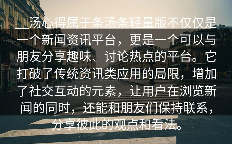 __汤心得属于条汤条轻量版不仅仅是一个新闻资讯平台，更是一个可以与朋友分享趣味、讨论热点的平台。它打破了传统资讯类应用的局限，增加了社交互动的元素，让用户在浏览新闻的同时，还能和朋友们保持联系，分享彼此的观点和看法。