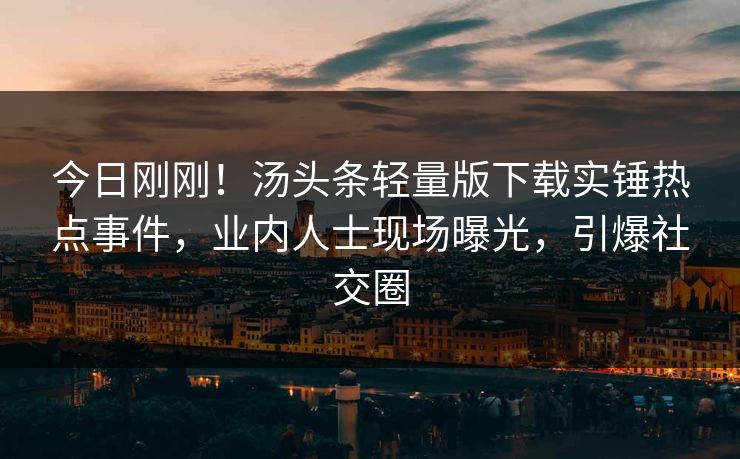 今日刚刚！汤头条轻量版下载实锤热点事件，业内人士现场曝光，引爆社交圈