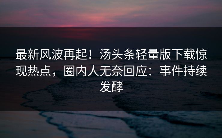 最新风波再起！汤头条轻量版下载惊现热点，圈内人无奈回应：事件持续发酵