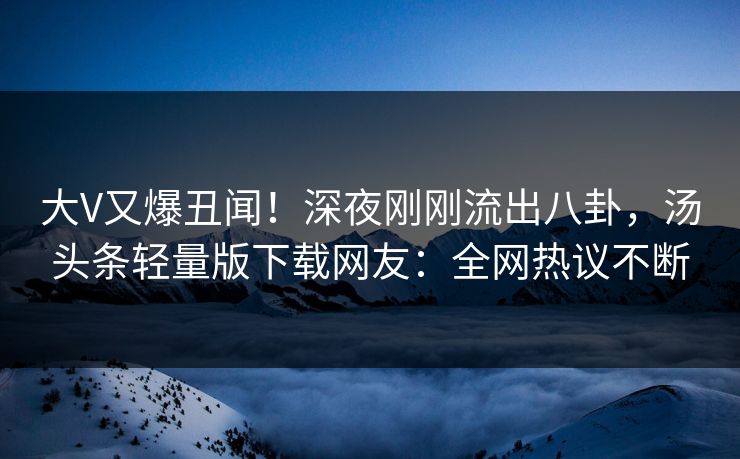 大V又爆丑闻！深夜刚刚流出八卦，汤头条轻量版下载网友：全网热议不断