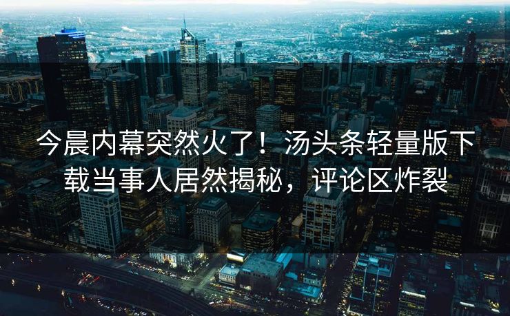 今晨内幕突然火了！汤头条轻量版下载当事人居然揭秘，评论区炸裂
