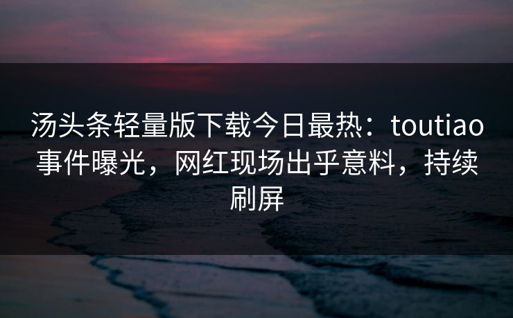 汤头条轻量版下载今日最热：toutiao事件曝光，网红现场出乎意料，持续刷屏
