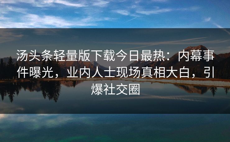 汤头条轻量版下载今日最热：内幕事件曝光，业内人士现场真相大白，引爆社交圈