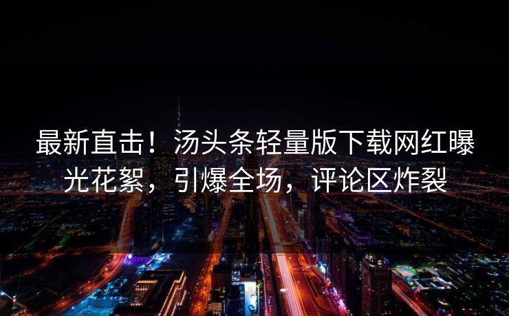 最新直击！汤头条轻量版下载网红曝光花絮，引爆全场，评论区炸裂