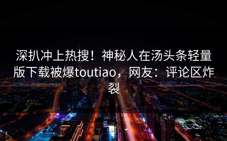 深扒冲上热搜！神秘人在汤头条轻量版下载被爆toutiao，网友：评论区炸裂