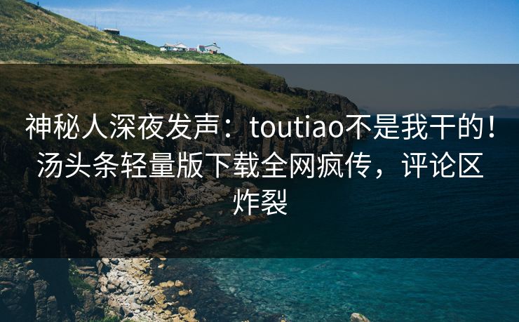 神秘人深夜发声：toutiao不是我干的！汤头条轻量版下载全网疯传，评论区炸裂