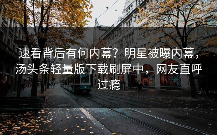 速看背后有何内幕？明星被曝内幕，汤头条轻量版下载刷屏中，网友直呼过瘾