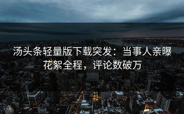 汤头条轻量版下载突发：当事人亲曝花絮全程，评论数破万