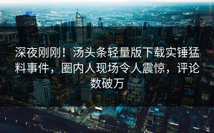 深夜刚刚！汤头条轻量版下载实锤猛料事件，圈内人现场令人震惊，评论数破万