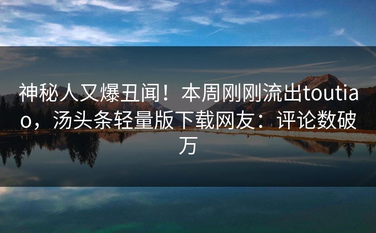 神秘人又爆丑闻！本周刚刚流出toutiao，汤头条轻量版下载网友：评论数破万