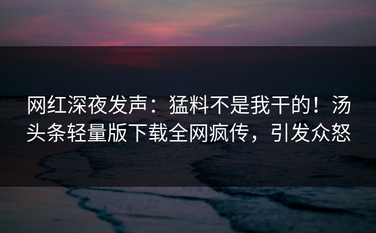 网红深夜发声：猛料不是我干的！汤头条轻量版下载全网疯传，引发众怒