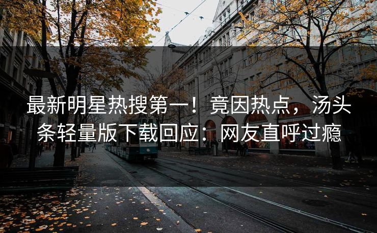 最新明星热搜第一！竟因热点，汤头条轻量版下载回应：网友直呼过瘾