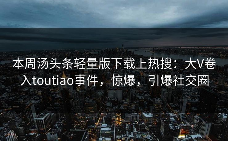 本周汤头条轻量版下载上热搜：大V卷入toutiao事件，惊爆，引爆社交圈