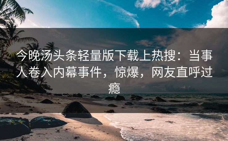 今晚汤头条轻量版下载上热搜：当事人卷入内幕事件，惊爆，网友直呼过瘾