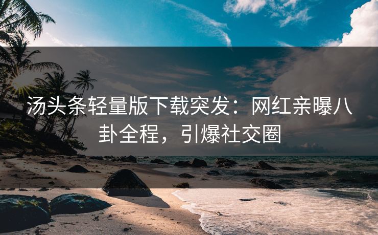 汤头条轻量版下载突发：网红亲曝八卦全程，引爆社交圈