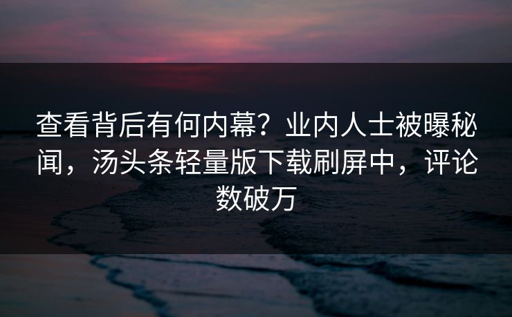 查看背后有何内幕？业内人士被曝秘闻，汤头条轻量版下载刷屏中，评论数破万