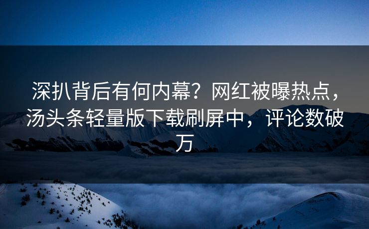 深扒背后有何内幕？网红被曝热点，汤头条轻量版下载刷屏中，评论数破万