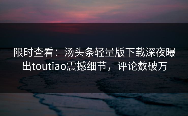 限时查看：汤头条轻量版下载深夜曝出toutiao震撼细节，评论数破万