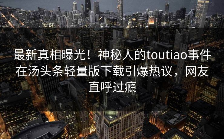 最新真相曝光！神秘人的toutiao事件在汤头条轻量版下载引爆热议，网友直呼过瘾