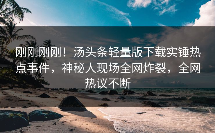 刚刚刚刚！汤头条轻量版下载实锤热点事件，神秘人现场全网炸裂，全网热议不断