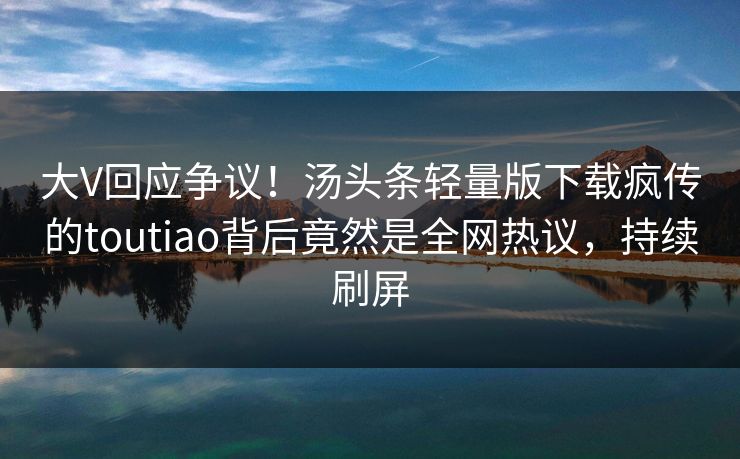 大V回应争议！汤头条轻量版下载疯传的toutiao背后竟然是全网热议，持续刷屏
