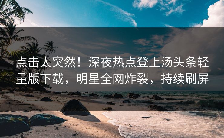点击太突然！深夜热点登上汤头条轻量版下载，明星全网炸裂，持续刷屏