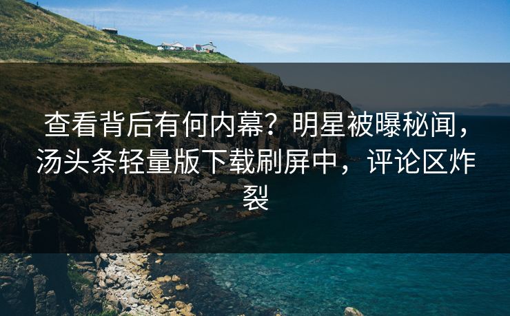 查看背后有何内幕？明星被曝秘闻，汤头条轻量版下载刷屏中，评论区炸裂