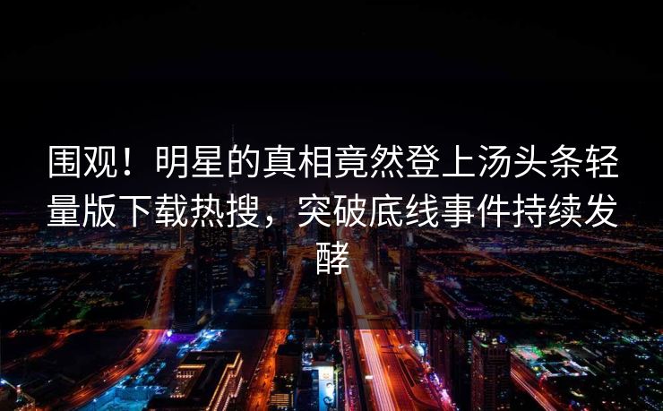 围观！明星的真相竟然登上汤头条轻量版下载热搜，突破底线事件持续发酵