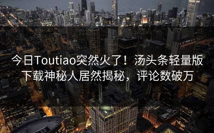 今日Toutiao突然火了！汤头条轻量版下载神秘人居然揭秘，评论数破万