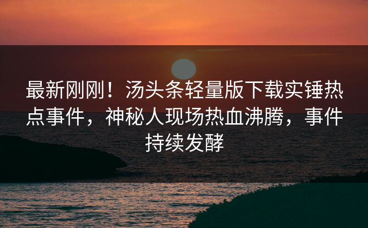 最新刚刚！汤头条轻量版下载实锤热点事件，神秘人现场热血沸腾，事件持续发酵