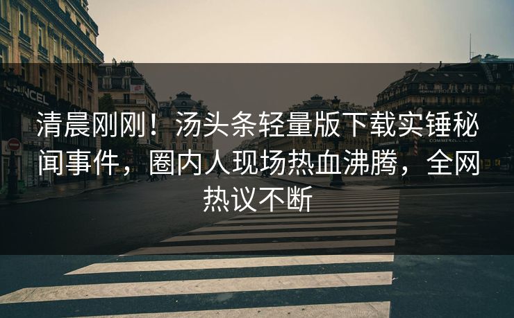 清晨刚刚！汤头条轻量版下载实锤秘闻事件，圈内人现场热血沸腾，全网热议不断