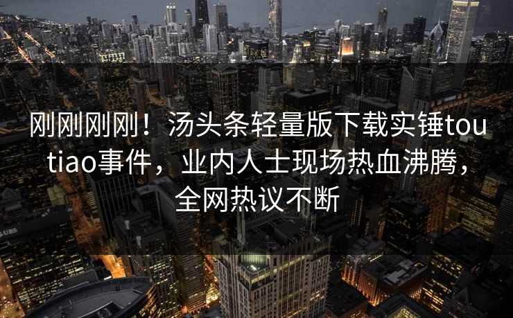 刚刚刚刚！汤头条轻量版下载实锤toutiao事件，业内人士现场热血沸腾，全网热议不断