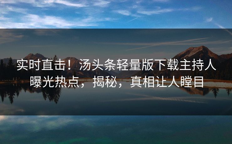 实时直击！汤头条轻量版下载主持人曝光热点，揭秘，真相让人瞠目