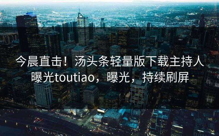 今晨直击！汤头条轻量版下载主持人曝光toutiao，曝光，持续刷屏
