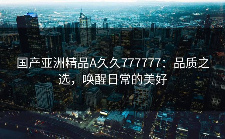 国产亚洲精品A久久777777：品质之选，唤醒日常的美好