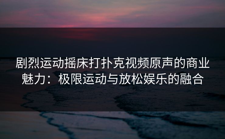 剧烈运动摇床打扑克视频原声的商业魅力：极限运动与放松娱乐的融合