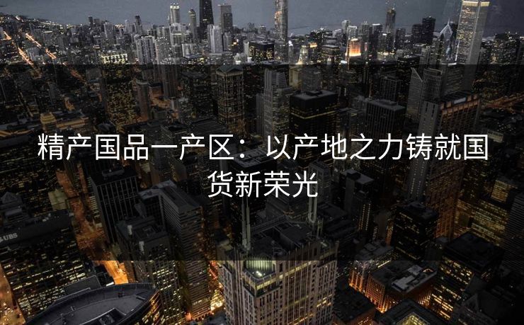 精产国品一产区：以产地之力铸就国货新荣光